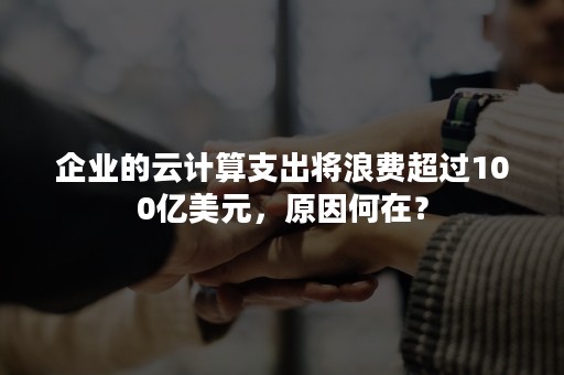 企业的云计算支出将浪费超过100亿美元，原因何在？