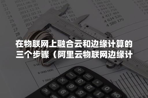 在物联网上融合云和边缘计算的三个步骤（阿里云物联网边缘计算）