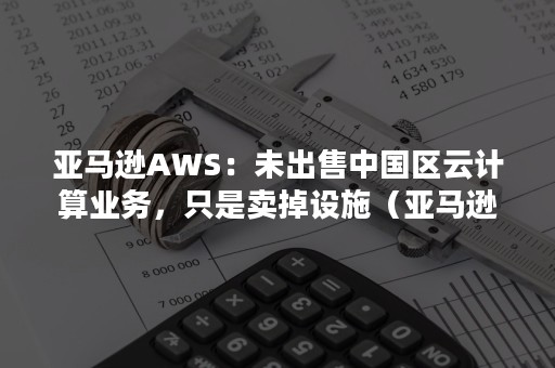 亚马逊AWS：未出售中国区云计算业务，只是卖掉设施（亚马逊aws提供的云计算）