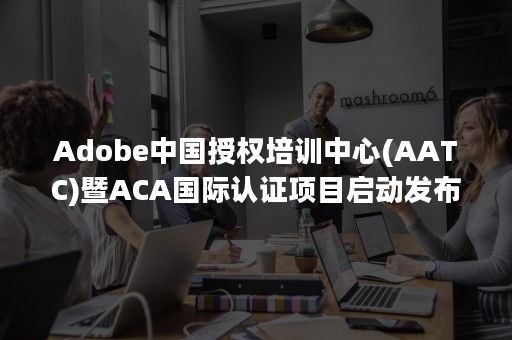 Adobe中国授权培训中心(AATC)暨ACA国际认证项目启动发布会在京举行（Adobe中国授权认证培训考试中心）