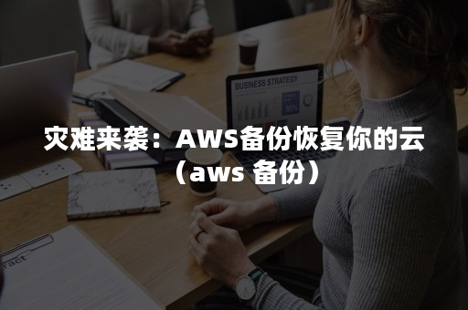 灾难来袭：AWS备份恢复你的云（aws 备份）