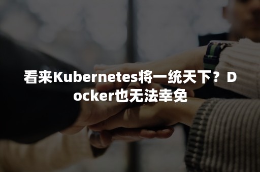 看来Kubernetes将一统天下？Docker也无法幸免