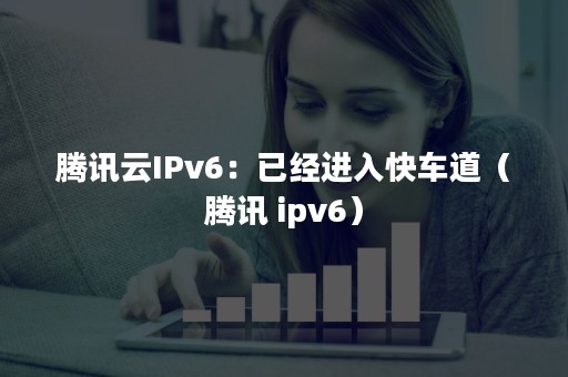 腾讯云IPv6：已经进入快车道（腾讯 ipv6）