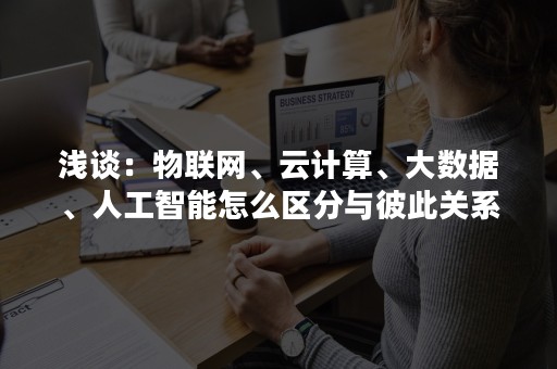 浅谈：物联网、云计算、大数据、人工智能怎么区分与彼此关系？