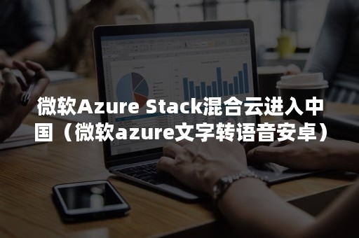 微软Azure Stack混合云进入中国（微软azure文字转语音安卓）