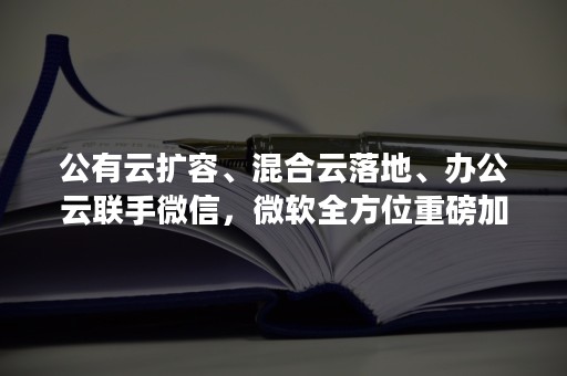 公有云扩容、混合云落地、办公云联手微信，微软全方位重磅加码中国云