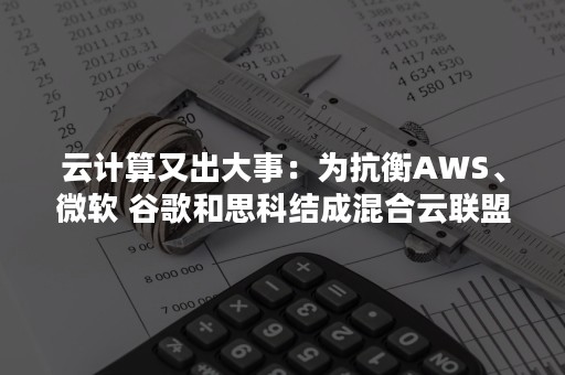 云计算又出大事：为抗衡AWS、微软 谷歌和思科结成混合云联盟（AWS在中国不再低调,迎接云计算竞争）