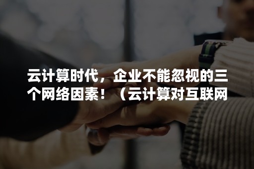 云计算时代，企业不能忽视的三个网络因素！（云计算对互联网的影响）