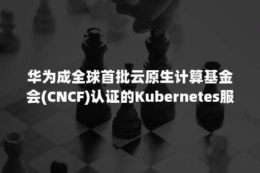 华为成全球首批云原生计算基金会(CNCF)认证的Kubernetes服务提供商