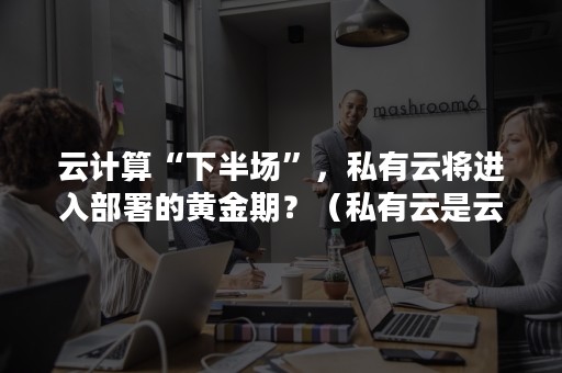 云计算“下半场”，私有云将进入部署的黄金期？（私有云是云计算的一种典型的部署模式,私有云的定义是）