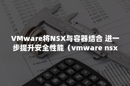 VMware将NSX与容器结合 进一步提升安全性能（vmware nsx的作用）