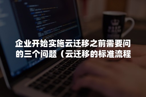 企业开始实施云迁移之前需要问的三个问题（云迁移的标准流程之一）