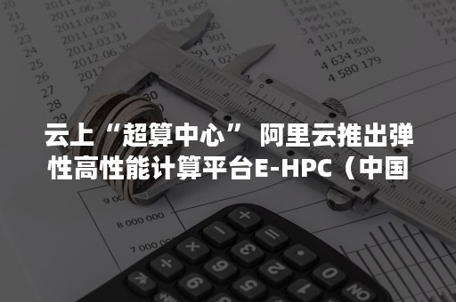 云上“超算中心” 阿里云推出弹性高性能计算平台E-HPC（中国科技云 超算云）