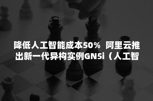 降低人工智能成本50%  阿里云推出新一代异构实例GN5i（人工智能节省人力成本的例子）