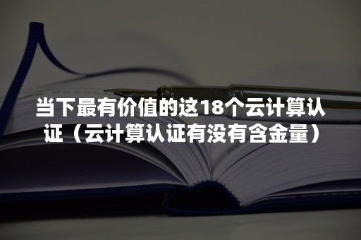 当下最有价值的这18个云计算认证（云计算认证有没有含金量）