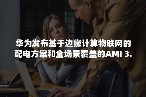 华为发布基于边缘计算物联网的配电方案和全场景覆盖的AMI 3.0方案（华为应用层物联网布局规划）