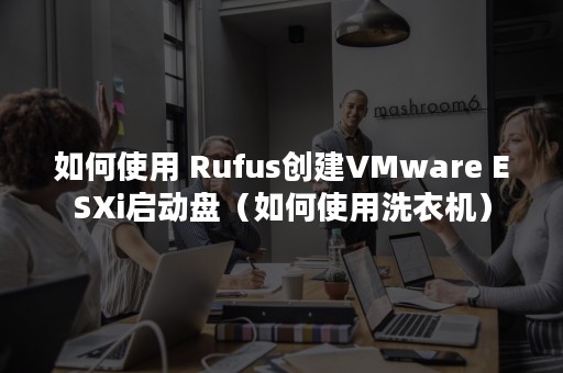 如何使用 Rufus创建VMware ESXi启动盘（如何使用洗衣机）