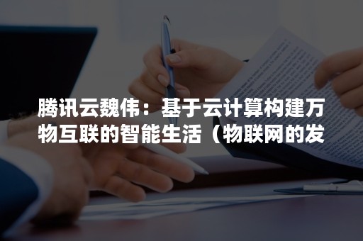 腾讯云魏伟：基于云计算构建万物互联的智能生活（物联网的发展离不开云计算平台的支撑）