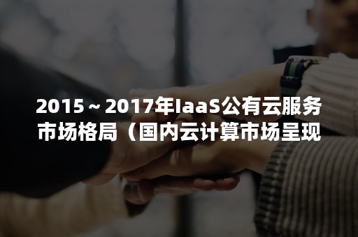 2015～2017年IaaS公有云服务市场格局（国内云计算市场呈现多元竞争格局,IaaS依然是主战场）