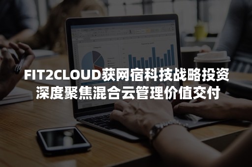 FIT2CLOUD获网宿科技战略投资 深度聚焦混合云管理价值交付