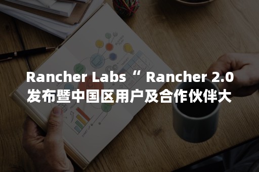 Rancher Labs“ Rancher 2.0发布暨中国区用户及合作伙伴大会 ”成功举办（rancher使用）