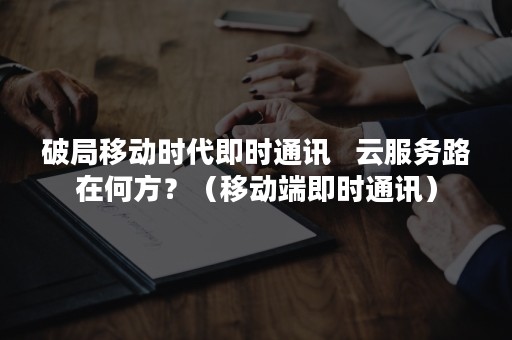 破局移动时代即时通讯   云服务路在何方？（移动端即时通讯）