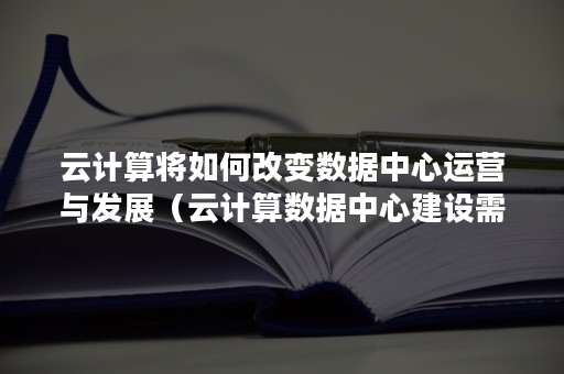 云计算将如何改变数据中心运营与发展（云计算数据中心建设需求）