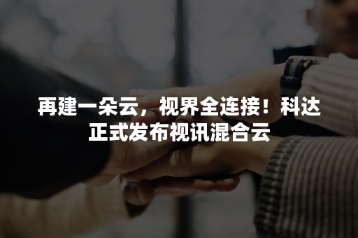 再建一朵云，视界全连接！科达正式发布视讯混合云