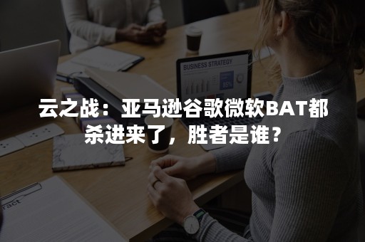 云之战：亚马逊谷歌微软BAT都杀进来了，胜者是谁？