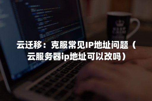 云迁移：克服常见IP地址问题（云服务器ip地址可以改吗）