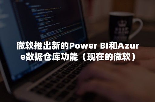 微软推出新的Power BI和Azure数据仓库功能（现在的微软）