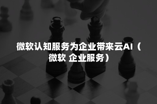 微软认知服务为企业带来云AI（微软 企业服务）