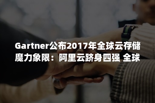 Gartner公布2017年全球云存储魔力象限：阿里云跻身四强 全球前四（gartner 公有云魔力象限）