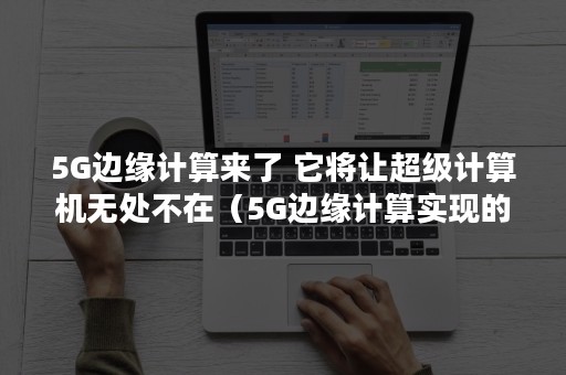 5G边缘计算来了 它将让超级计算机无处不在（5G边缘计算实现的能力）