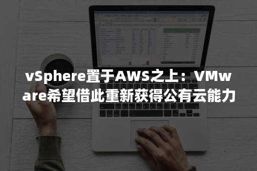 vSphere置于AWS之上：VMware希望借此重新获得公有云能力