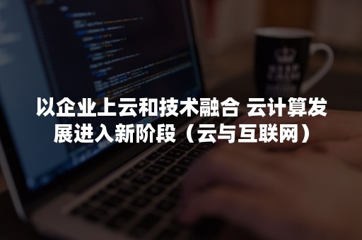 以企业上云和技术融合 云计算发展进入新阶段（云与互联网）