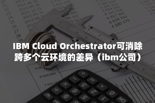 IBM Cloud Orchestrator可消除跨多个云环境的差异（ibm公司）