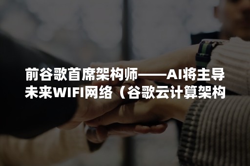 前谷歌首席架构师——AI将主导未来WIFI网络（谷歌云计算架构师）