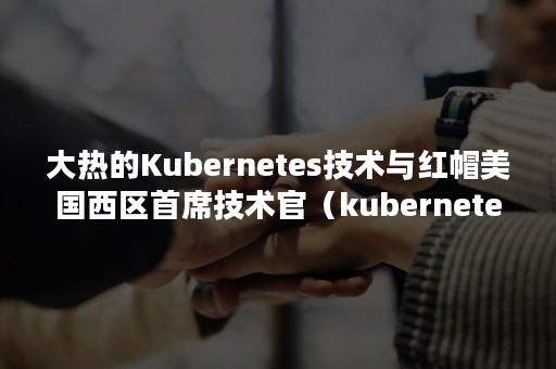 大热的Kubernetes技术与红帽美国西区首席技术官（kubernetes核心技术）