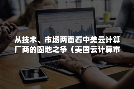 从技术、市场两面看中美云计算厂商的圈地之争（美国云计算市场）