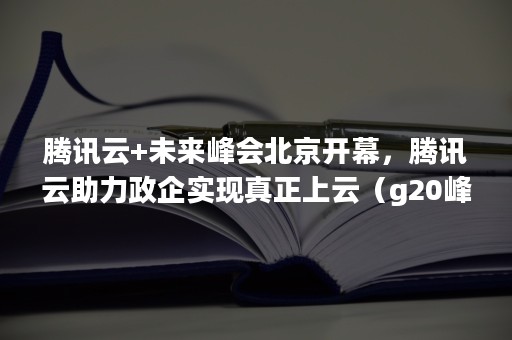 腾讯云+未来峰会北京开幕，腾讯云助力政企实现真正上云（g20峰会2020）