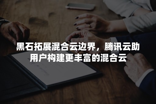 黑石拓展混合云边界，腾讯云助用户构建更丰富的混合云