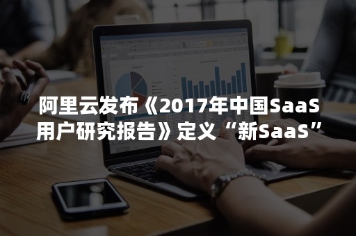 阿里云发布《2017年中国SaaS用户研究报告》定义“新SaaS”（中国saas市场规模）