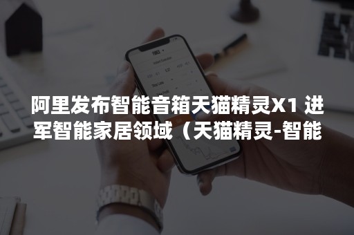 阿里发布智能音箱天猫精灵X1 进军智能家居领域（天猫精灵-智能音箱X111）