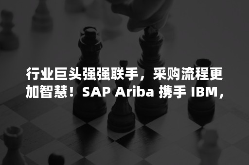 行业巨头强强联手，采购流程更加智慧！SAP Ariba 携手 IBM，加速采购转型（采购竞争力的打造）