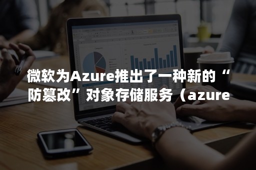 微软为Azure推出了一种新的“防篡改”对象存储服务（azure 对象存储）