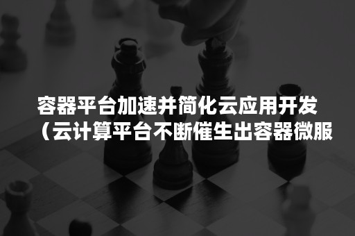 容器平台加速并简化云应用开发（云计算平台不断催生出容器微服务大数据）