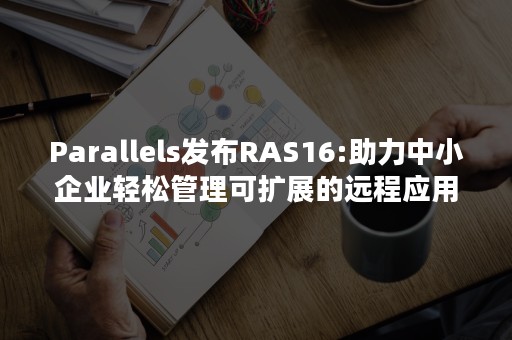 Parallels发布RAS16:助力中小企业轻松管理可扩展的远程应用程序和桌面