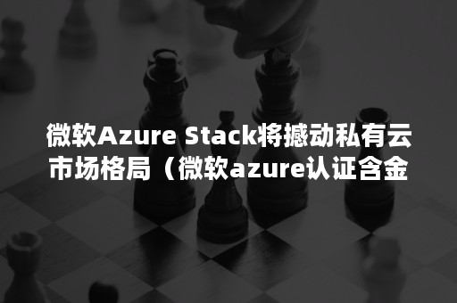 微软Azure Stack将撼动私有云市场格局（微软azure认证含金量）