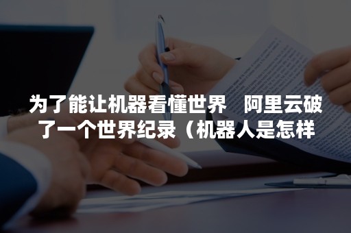 为了能让机器看懂世界   阿里云破了一个世界纪录（机器人是怎样感知这个世界的阅读理解）